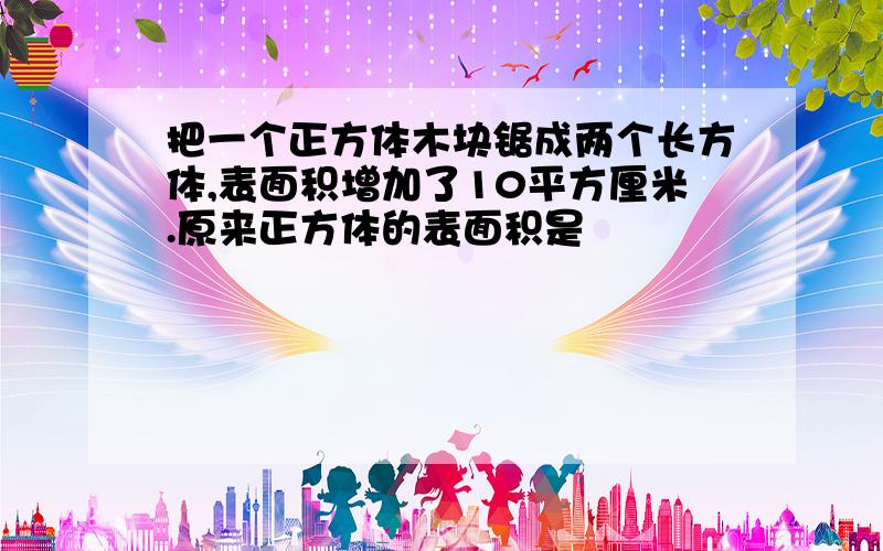 把一个正方体木块锯成两个长方体,表面积增加了10平方厘米.原来正方体的表面积是