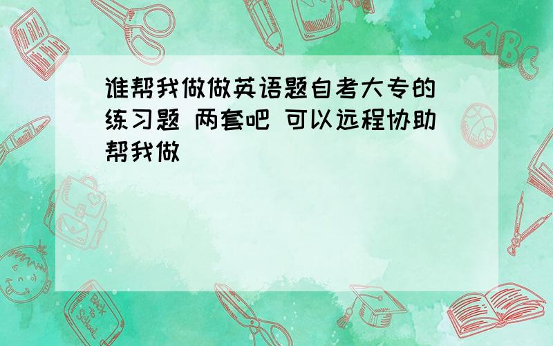 谁帮我做做英语题自考大专的 练习题 两套吧 可以远程协助帮我做