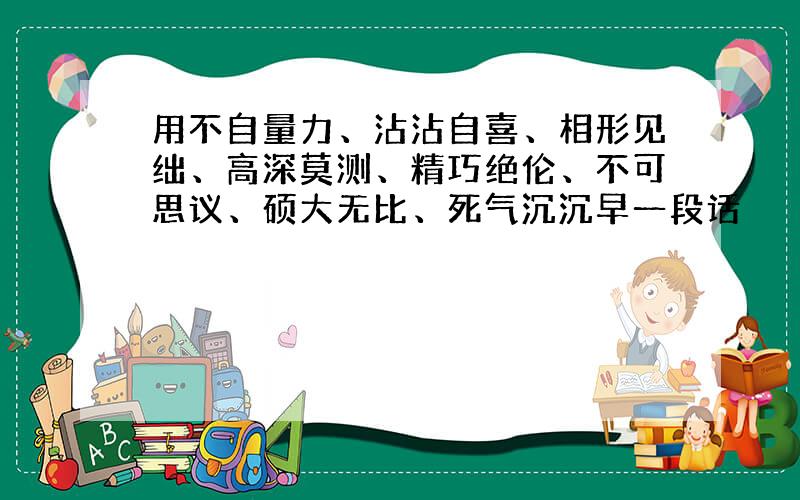 用不自量力、沾沾自喜、相形见绌、高深莫测、精巧绝伦、不可思议、硕大无比、死气沉沉早一段话