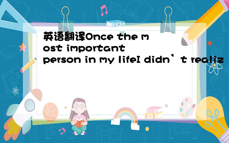 英语翻译Once the most important person in my lifeI didn’t realiz