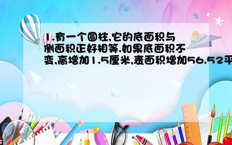 1.有一个圆柱,它的底面积与侧面积正好相等.如果底面积不变,高增加1.5厘米,表面积增加56.52平方厘米.求原来圆柱表