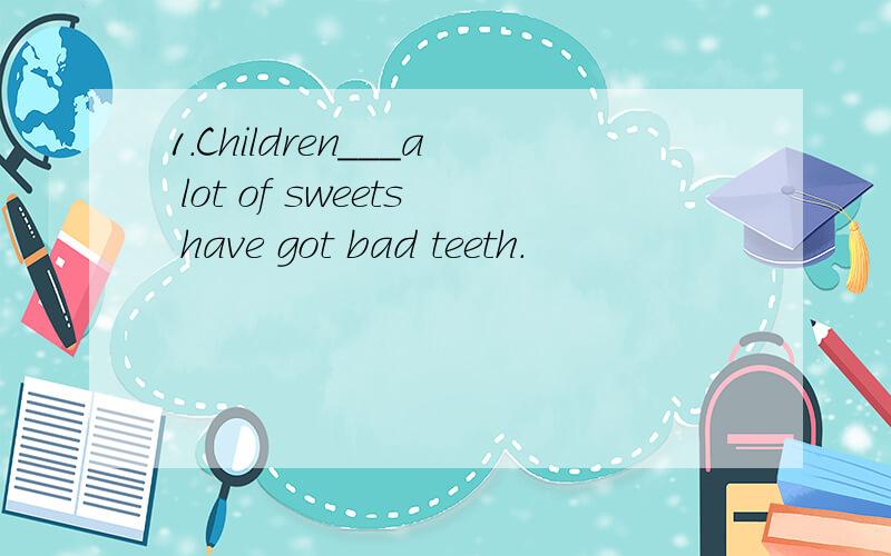 1．Children___a lot of sweets have got bad teeth.