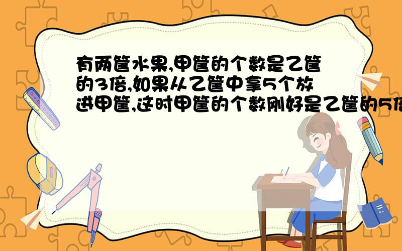 有两筐水果,甲筐的个数是乙筐的3倍,如果从乙筐中拿5个放进甲筐,这时甲筐的个数刚好是乙筐的5倍,原来两筐各有多少个水果?