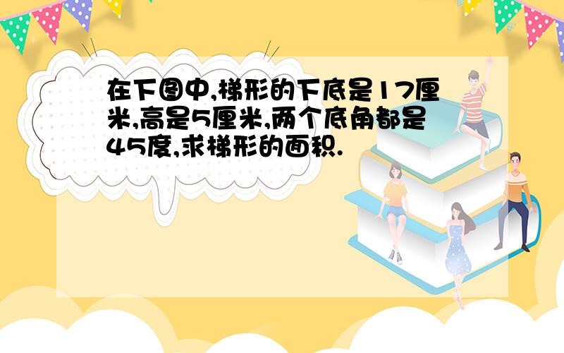 在下图中,梯形的下底是17厘米,高是5厘米,两个底角都是45度,求梯形的面积.