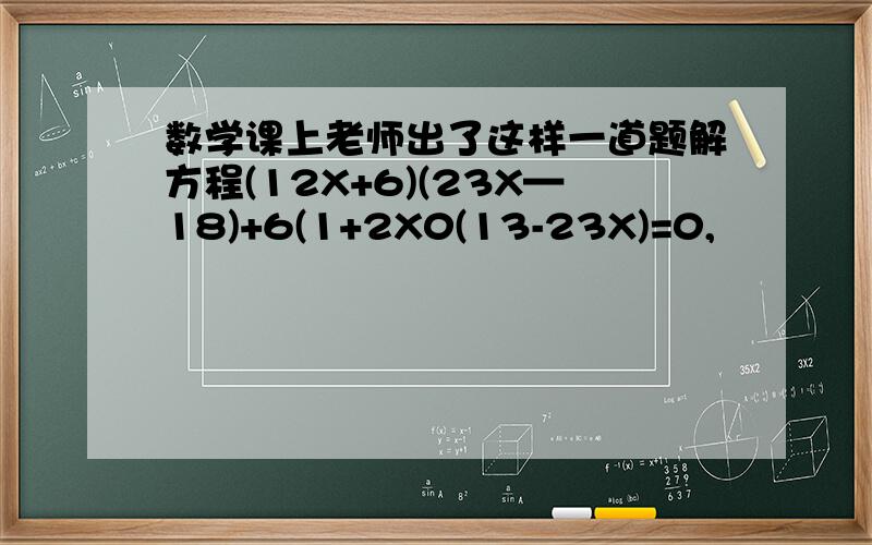 数学课上老师出了这样一道题解方程(12X+6)(23X—18)+6(1+2X0(13-23X)=0,