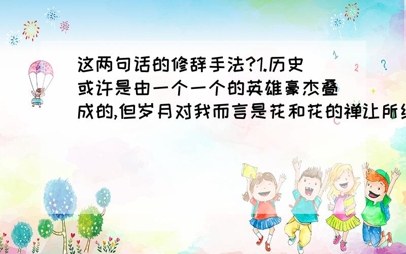 这两句话的修辞手法?1.历史或许是由一个一个的英雄豪杰叠成的,但岁月对我而言是花和花的禅让所缔造的.2.花是树的一部分,