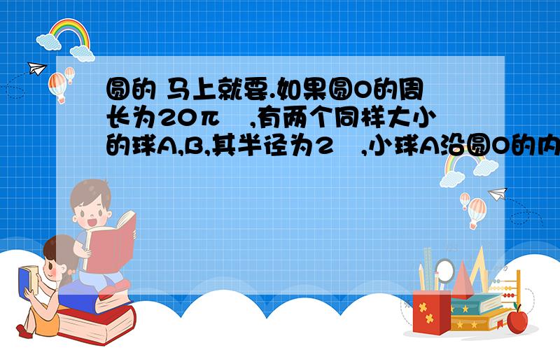 圆的 马上就要.如果圆O的周长为20π㎝,有两个同样大小的球A,B,其半径为2㎝,小球A沿圆O的内壁滚动,小球B沿圆O的