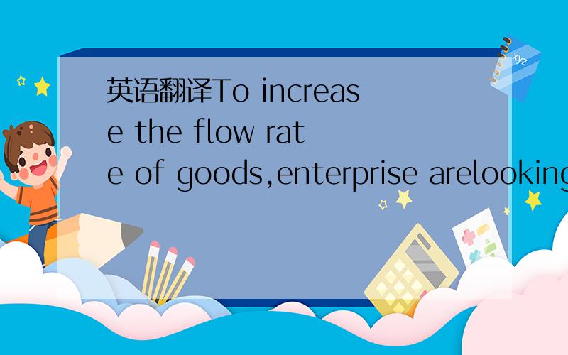 英语翻译To increase the flow rate of goods,enterprise arelooking