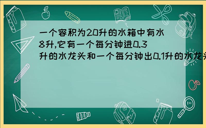 一个容积为20升的水箱中有水8升,它有一个每分钟进0.3升的水龙头和一个每分钟出0.1升的水龙头,若同时打开两个水龙头,