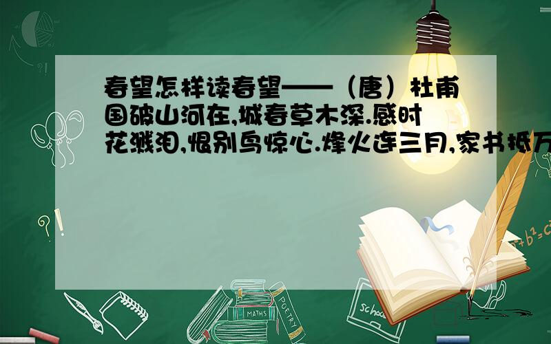 春望怎样读春望——（唐）杜甫国破山河在,城春草木深.感时花溅泪,恨别鸟惊心.烽火连三月,家书抵万金.白头搔更短,浑欲不胜