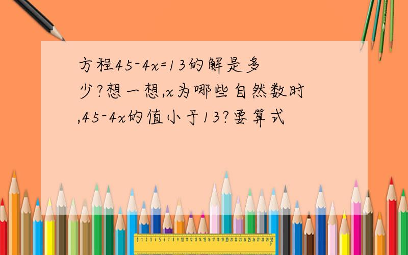 方程45-4x=13的解是多少?想一想,x为哪些自然数时,45-4x的值小于13?要算式