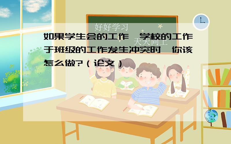 如果学生会的工作,学校的工作于班级的工作发生冲突时,你该怎么做?（论文）