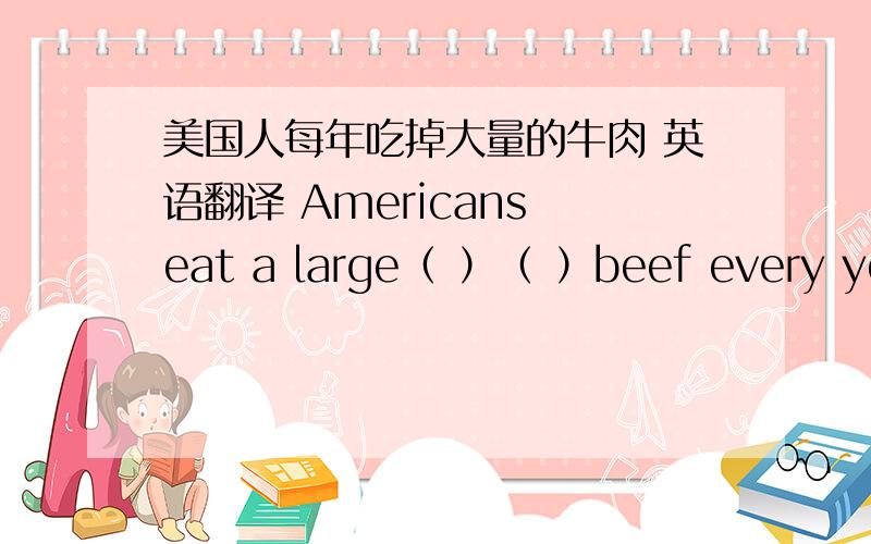 美国人每年吃掉大量的牛肉 英语翻译 Americans eat a large（ ）（ ）beef every year