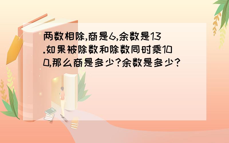 两数相除,商是6,余数是13.如果被除数和除数同时乘100,那么商是多少?余数是多少?