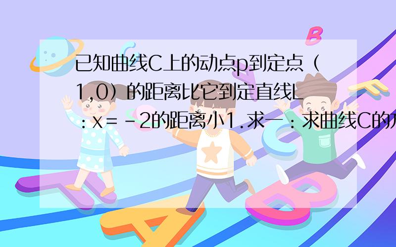 已知曲线C上的动点p到定点（1,0）的距离比它到定直线L：x＝－2的距离小1.求一：求曲线C的方程；