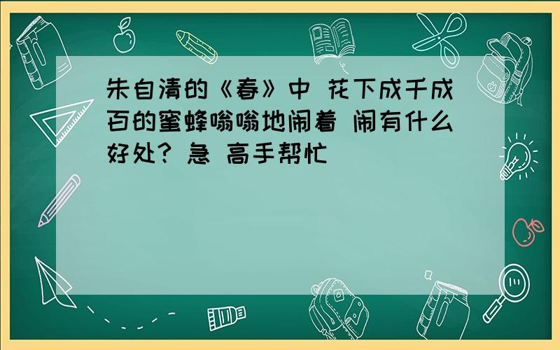 朱自清的《春》中 花下成千成百的蜜蜂嗡嗡地闹着 闹有什么好处? 急 高手帮忙