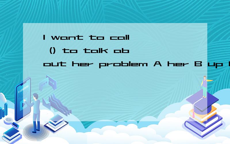 I want to call () to talk about her problem A her B up her C