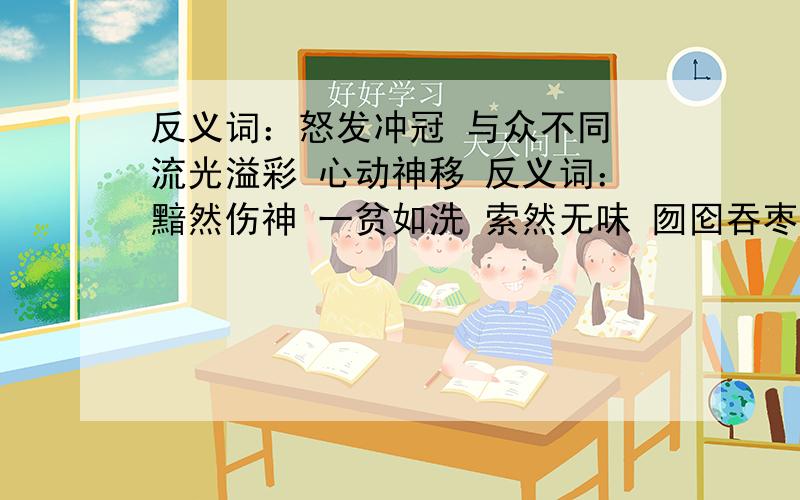 反义词：怒发冲冠 与众不同 流光溢彩 心动神移 反义词：黯然伤神 一贫如洗 索然无味 囫囵吞枣