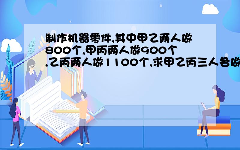 制作机器零件,其中甲乙两人做800个,甲丙两人做900个,乙丙两人做1100个,求甲乙丙三人各做多少个?