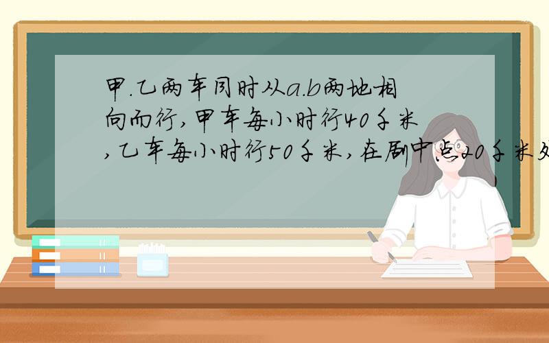 甲.乙两车同时从a.b两地相向而行,甲车每小时行40千米,乙车每小时行50千米,在剧中点20千米处相遇.a.b两