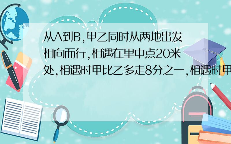 从A到B,甲乙同时从两地出发相向而行,相遇在里中点20米处,相遇时甲比乙多走8分之一,相遇时甲走多远?