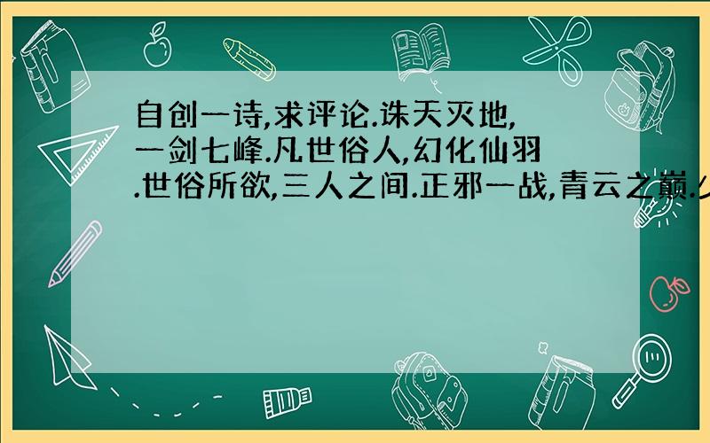 自创一诗,求评论.诛天灭地,一剑七峰.凡世俗人,幻化仙羽.世俗所欲,三人之间.正邪一战,青云之巅.少年一叹,响彻天地.眷