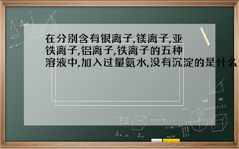 在分别含有银离子,镁离子,亚铁离子,铝离子,铁离子的五种溶液中,加入过量氨水,没有沉淀的是什么