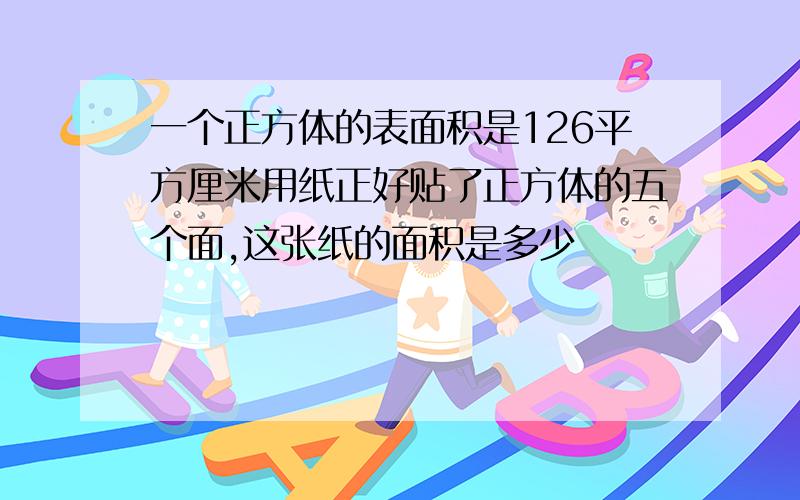 一个正方体的表面积是126平方厘米用纸正好贴了正方体的五个面,这张纸的面积是多少