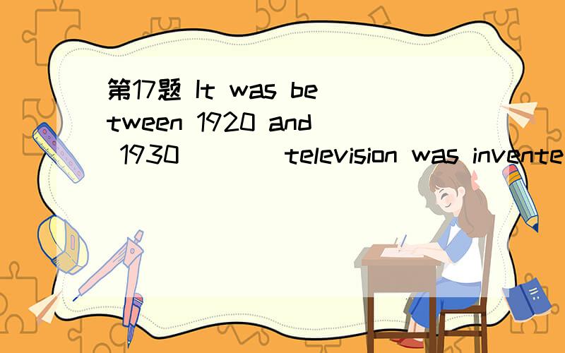 第17题 It was between 1920 and 1930 ___ television was invente