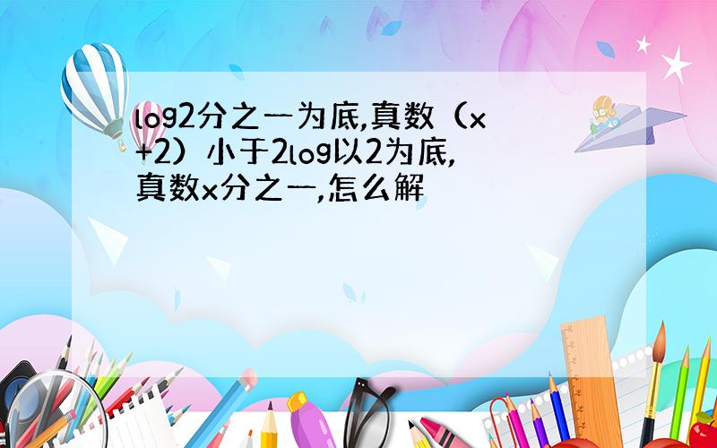 log2分之一为底,真数（x+2）小于2log以2为底,真数x分之一,怎么解