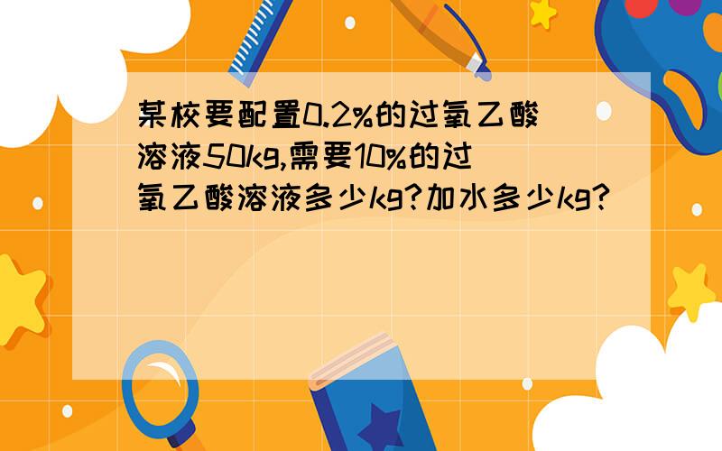 某校要配置0.2%的过氧乙酸溶液50kg,需要10%的过氧乙酸溶液多少kg?加水多少kg?