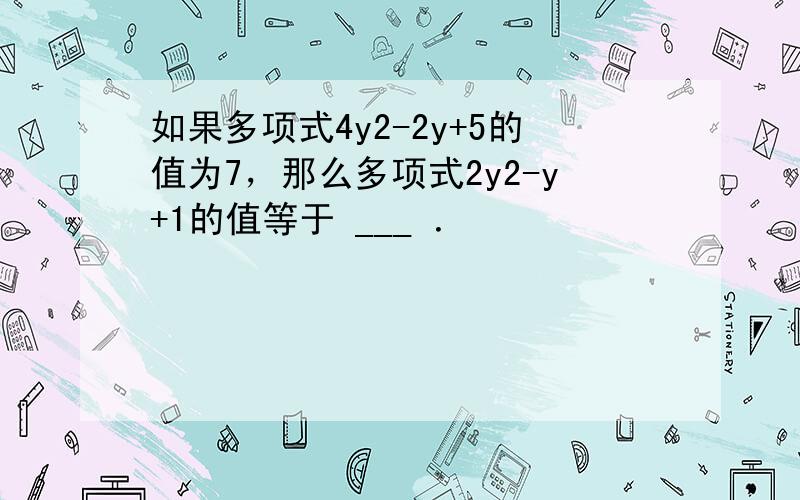 如果多项式4y2-2y+5的值为7，那么多项式2y2-y+1的值等于 ___ ．