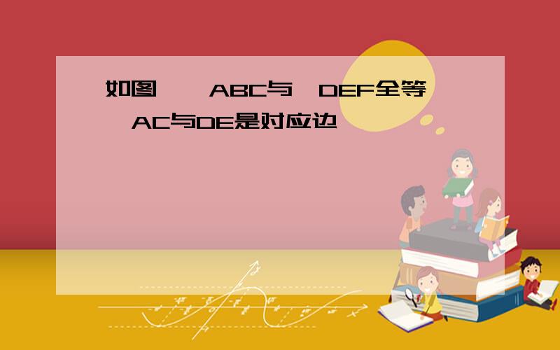 如图,△ABC与△DEF全等,AC与DE是对应边