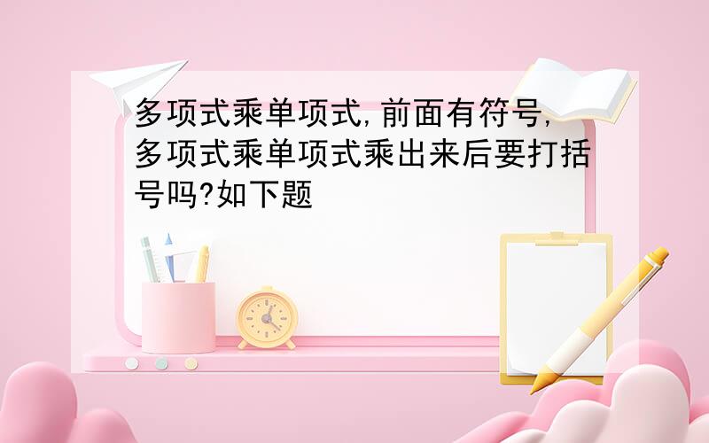 多项式乘单项式,前面有符号,多项式乘单项式乘出来后要打括号吗?如下题