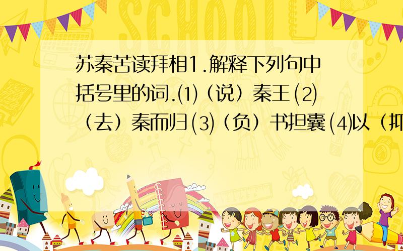 苏秦苦读拜相1.解释下列句中括号里的词.⑴（说）秦王 ⑵（去）秦而归 ⑶（负）书担囊 ⑷以（抑）强秦2.用现代汉语写出下