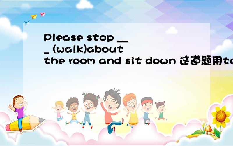 Please stop ___ (walk)about the room and sit down 这道题用to do