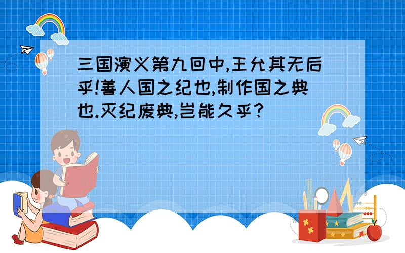 三国演义第九回中,王允其无后乎!善人国之纪也,制作国之典也.灭纪废典,岂能久乎?