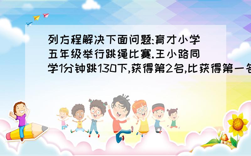 列方程解决下面问题:育才小学五年级举行跳绳比赛.王小路同学1分钟跳130下,获得第2名,比获得第一名的同学少跳了15下.