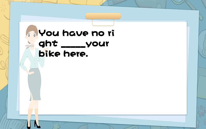 You have no right _____your bike here.