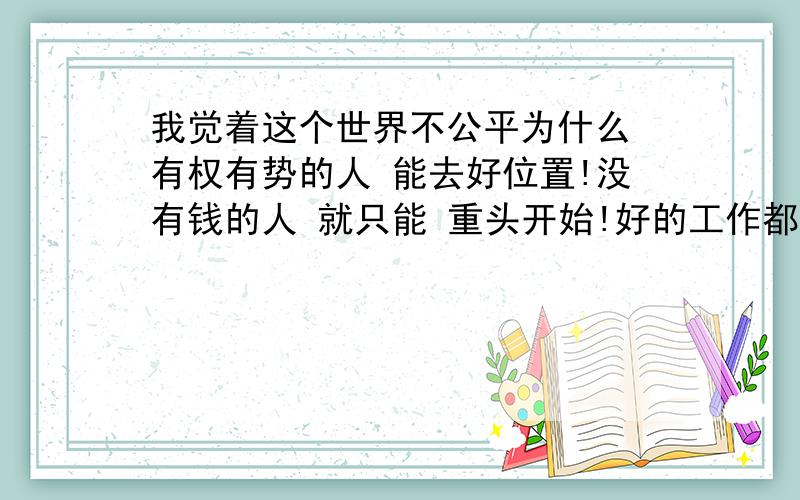 我觉着这个世界不公平为什么 有权有势的人 能去好位置!没有钱的人 就只能 重头开始!好的工作都是给 那些 有钱人 有权人