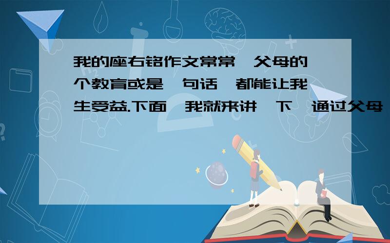 我的座右铭作文常常,父母的一个教育或是一句话,都能让我一生受益.下面,我就来讲一下,通过父母,让我深受启发的事情.母亲常