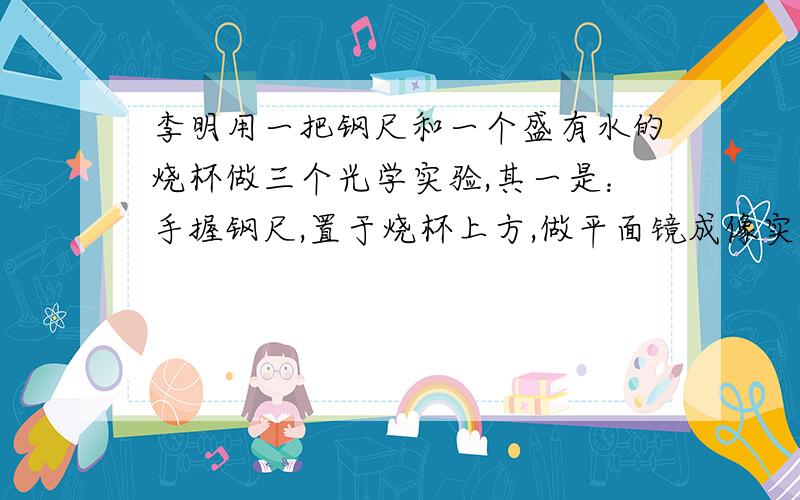 李明用一把钢尺和一个盛有水的烧杯做三个光学实验,其一是：手握钢尺,置于烧杯上方,做平面镜成像实验.说出其他两个实验及做法