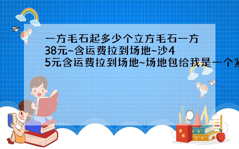 一方毛石起多少个立方毛石一方38元~含运费拉到场地~沙45元含运费拉到场地~场地包给我是一个紧方80元~水泥手工费不是我