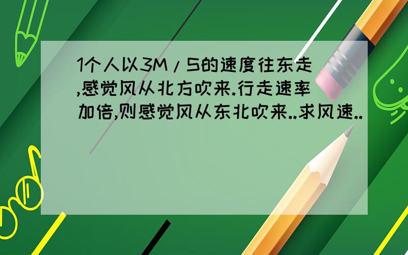 1个人以3M/S的速度往东走,感觉风从北方吹来.行走速率加倍,则感觉风从东北吹来..求风速..