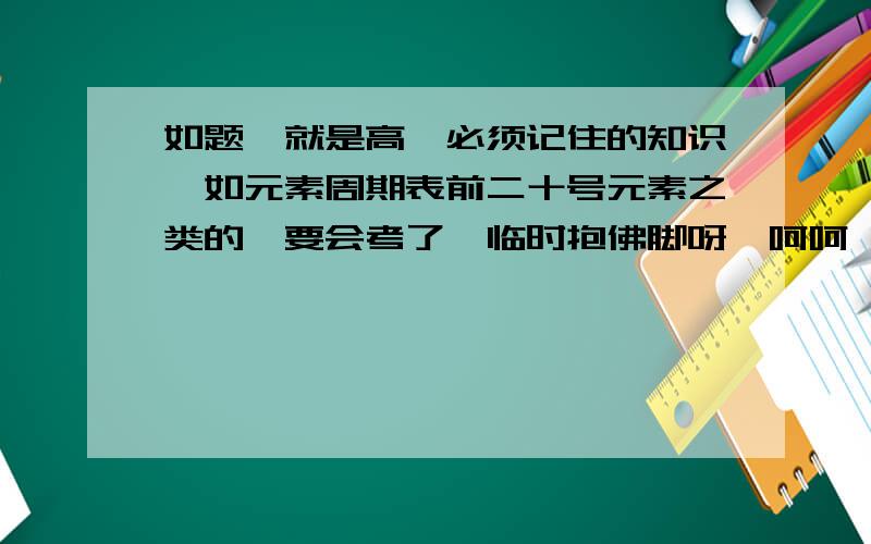 如题,就是高一必须记住的知识,如元素周期表前二十号元素之类的,要会考了,临时抱佛脚呀,呵呵