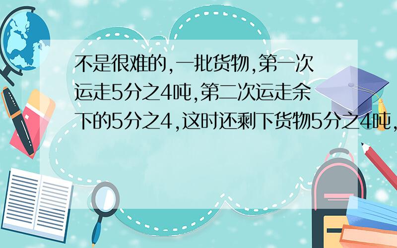 不是很难的,一批货物,第一次运走5分之4吨,第二次运走余下的5分之4,这时还剩下货物5分之4吨,这批货物原有多少吨?可以