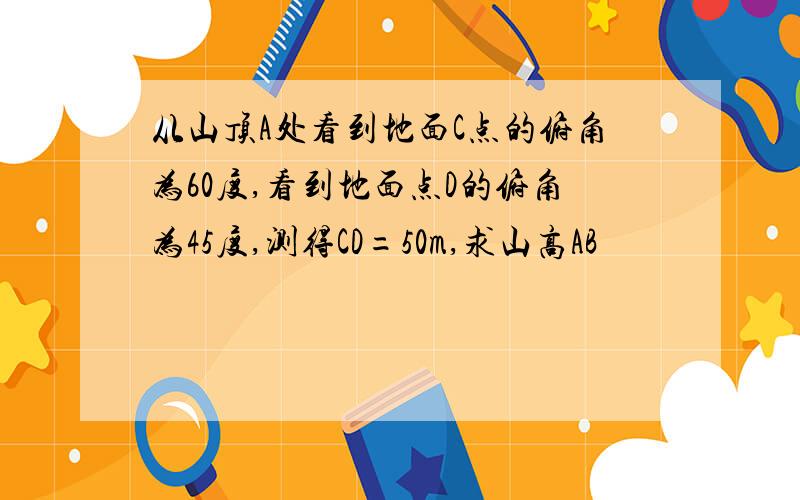 从山顶A处看到地面C点的俯角为60度,看到地面点D的俯角为45度,测得CD=50m,求山高AB