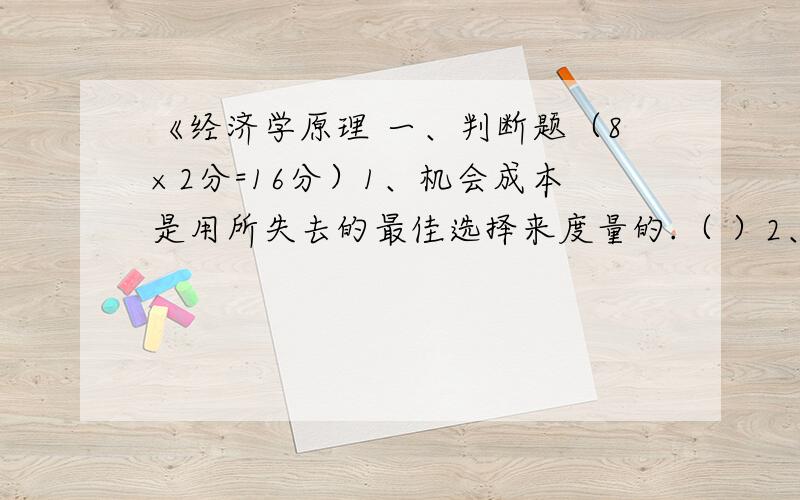 《经济学原理 一、判断题（8×2分=16分）1、机会成本是用所失去的最佳选择来度量的.（ ）2、需求量一般随价格上升而下