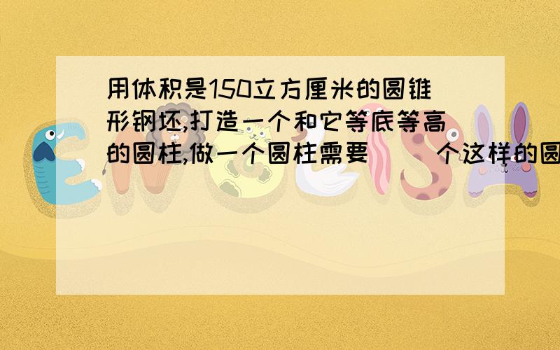 用体积是150立方厘米的圆锥形钢坯,打造一个和它等底等高的圆柱,做一个圆柱需要（ ）个这样的圆锥