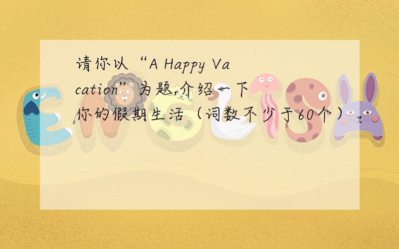 请你以“A Happy Vacation”为题,介绍一下你的假期生活（词数不少于60个）